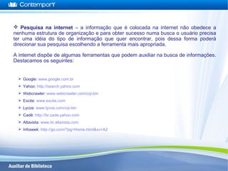  Pesquisa na internet – a informação que é colocada na internet não obedece a
nenhuma estrutura de organização e para obter sucesso numa busca o usuário precisa
ter uma idéia do tipo de informação que quer encontrar, pois dessa forma poderá
direcionar sua pesquisa escolhendo a ferramenta mais apropriada.
A internet dispõe de algumas ferramentas que podem auxiliar na busca de informações.
Destacamos os seguintes:
 Google: www.google.com.br
 Yahoo: http://search.yahoo.com
 Webcrawler: www.webcrawler.com/cqi-bin
 Excite: www.excite.com
 Lycos: www.lycos.com/cqi-bin
 Cadê: http://br.cade.yahoo.com
 Altavista: www.br.altavista.com
 Infoseek: http://go.com/?pg=Home.html&sv=A2
 