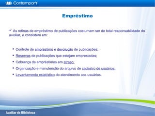  As rotinas de empréstimo de publicações costumam ser de total responsabilidade do
auxiliar, e consistem em:
 Controle de empréstimo e devolução de publicações;
 Reservas de publicações que estejam emprestadas;
 Cobrança de empréstimos em atraso;
 Organização e manutenção do arquivo de cadastro de usuários;
 Levantamento estatístico do atendimento aos usuários.
Empréstimo
 