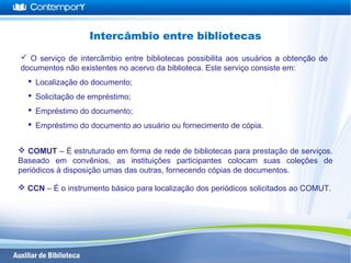  O serviço de intercâmbio entre bibliotecas possibilita aos usuários a obtenção de
documentos não existentes no acervo da biblioteca. Este serviço consiste em:
 Localização do documento;
 Solicitação de empréstimo;
 Empréstimo do documento;
 Empréstimo do documento ao usuário ou fornecimento de cópia.
Intercâmbio entre bibliotecas
 COMUT – É estruturado em forma de rede de bibliotecas para prestação de serviços.
Baseado em convênios, as instituições participantes colocam suas coleções de
periódicos à disposição umas das outras, fornecendo cópias de documentos.
 CCN – É o instrumento básico para localização dos periódicos solicitados ao COMUT.
 