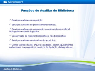  Serviços auxiliares de aquisição;
 Serviços auxiliares de processamento técnico;
 Serviços auxiliares de preparação e conservação do material
bibliográfico e não bibliográfico;
 Conservação do material bibliográfico e não bibliográfico;
 Serviços auxiliares de atendimento ao público;
 Outras tarefas: manter arquivo e cadastro, operar equipamentos
audiovisuais e reprográficos, serviços de digitação, datilografia etc.
Funções do Auxiliar de Biblioteca
 