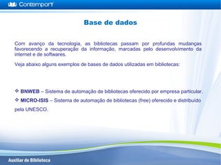  BNWEB – Sistema de automação de bibliotecas oferecido por empresa particular.
 MICRO-ISIS – Sistema de automação de bibliotecas (free) oferecido e distribuído
pela UNESCO.
Com avanço da tecnologia, as bibliotecas passam por profundas mudanças
favorecendo a recuperação da informação, marcadas pelo desenvolvimento da
internet e de softwares.
Veja abaixo alguns exemplos de bases de dados utilizadas em bibliotecas:
Base de dados
 