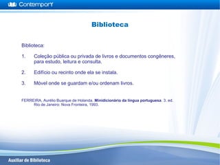 Biblioteca:
1. Coleção pública ou privada de livros e documentos congêneres,
para estudo, leitura e consulta.
2. Edifício ou recinto onde ela se instala.
3. Móvel onde se guardam e/ou ordenam livros.
FERREIRA, Aurélio Buarque de Holanda. Minidicionário da língua portuguesa. 3. ed.
Rio de Janeiro: Nova Fronteira, 1993.
Biblioteca
 