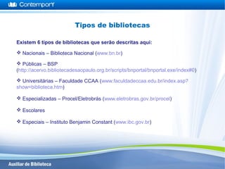 Existem 6 tipos de bibliotecas que serão descritas aqui:
 Nacionais – Biblioteca Nacional (www.bn.br)
 Públicas – BSP
(http://acervo.bibliotecadesaopaulo.org.br/scripts/bnportal/bnportal.exe/index#0)
 Universitárias – Faculdade CCAA (www.faculdadeccaa.edu.br/index.asp?
show=biblioteca.htm)
 Especializadas – Procel/Eletrobrás (www.eletrobras.gov.br/procel)
 Escolares
 Especiais – Instituto Benjamin Constant (www.ibc.gov.br)
Tipos de bibliotecas
 