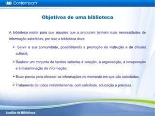 A biblioteca existe para que aqueles que a procuram tenham suas necessidades de
informação satisfeitas, por isso a biblioteca deve:
 Servir a sua comunidade, possibilitando a promoção de instrução e de difusão
cultural;
Realizar um conjunto de tarefas voltadas à seleção, à organização, à recuperação
e à disseminação da informação;
Estar pronta para oferecer as informações no momento em que são solicitadas;
Tratamento de todos indistintamente, com solicitude, educação e presteza.
Objetivos de uma biblioteca
 