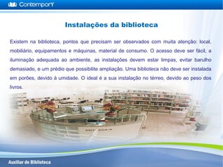 Existem na biblioteca, pontos que precisam ser observados com muita atenção: local,
mobiliário, equipamentos e máquinas, material de consumo. O acesso deve ser fácil, a
iluminação adequada ao ambiente, as instalações devem estar limpas, evitar barulho
demasiado, e um prédio que possibilite ampliação. Uma biblioteca não deve ser instalada
em porões, devido à umidade. O ideal é a sua instalação no térreo, devido ao peso dos
livros.
Instalações da biblioteca
 