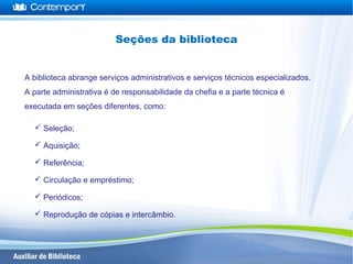  Seleção;
 Aquisição;
 Referência;
 Circulação e empréstimo;
 Periódicos;
 Reprodução de cópias e intercâmbio.
A biblioteca abrange serviços administrativos e serviços técnicos especializados.
A parte administrativa é de responsabilidade da chefia e a parte técnica é
executada em seções diferentes, como:
Seções da biblioteca
 