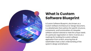 What is Custom
Software Blueprint
A Custom Software Blueprint, also known as a
Custom Software Architecture or Design Document,
is a detailed plan that outlines the specific structure,
components, and functionalities of a bespoke
software solution tailored to meet the unique needs
of a particular organization or client. It serves as a
roadmap for building the custom software
application from scratch, ensuring that all
stakeholders have a clear understanding of the
system's design and behavior.
 