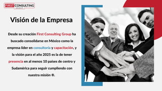 Desde su creación First Consulting Group ha
buscado consolidarse en México como la
empresa líder en consultoría y capacitación, y
la visión para el año 2025 es la de tener
presencia en al menos 10 países de centro y
Sudamérica para seguir cumpliendo con
nuestra misión ®.
Visión de la Empresa
 