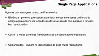 Single Page Applications
Algumas das vantagens no uso de Frameworks:
● Eficiência - projetos que costumavam levar meses e centenas de linhas de
código agora podem ser lançados muitos mais rápido com padrões e funções
bem estruturadas
● Custo - a maior parte dos frameworks são de código aberto e gratuitos
● Comunidades - ajudam na identificação de bugs muito rapidamente
 