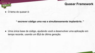 Quasar Framework
● O lema do quasar é:
“ escrever código uma vez e simultaneamente implantá-lo. ”
● Uma única base de código, ajudando você a desenvolver uma aplicação em
tempo recorde, usando um CLI de última geração.
 