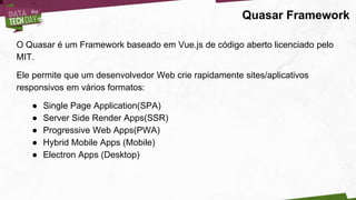 Quasar Framework
O Quasar é um Framework baseado em Vue.js de código aberto licenciado pelo
MIT.
Ele permite que um desenvolvedor Web crie rapidamente sites/aplicativos
responsivos em vários formatos:
● Single Page Application(SPA)
● Server Side Render Apps(SSR)
● Progressive Web Apps(PWA)
● Hybrid Mobile Apps (Mobile)
● Electron Apps (Desktop)
 