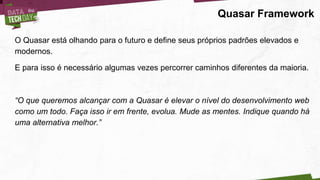 Quasar Framework
O Quasar está olhando para o futuro e define seus próprios padrões elevados e
modernos.
E para isso é necessário algumas vezes percorrer caminhos diferentes da maioria.
“O que queremos alcançar com a Quasar é elevar o nível do desenvolvimento web
como um todo. Faça isso ir em frente, evolua. Mude as mentes. Indique quando há
uma alternativa melhor.”
 
