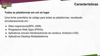 Características
Todas as plataformas em um só lugar
Uma fonte autoritária de código para todas as plataformas, resultando
simultaneamente em :
● Sites responsivos(SPA, SSR)
● Progressive Web Apps (PWAs)
● Aplicativos móveis híbridos(através do cordova: Android e iOS)
● Aplicativos Desktop Multiplataforma
 