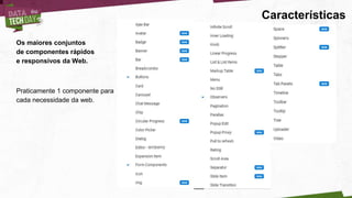 Características
Os maiores conjuntos
de componentes rápidos
e responsivos da Web.
Praticamente 1 componente para
cada necessidade da web.
 