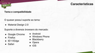 Características
Tema e compatibilidade
O quasar possui suporte ao tema:
● Material Design 2.0
Suporte a diversos browsers do mercado:
● Google Chrome
● Firefox
● IE11/Edge
● Safari
● Android
● Windows Phone
● Blackberry
● Opera
● iOS
 