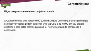 Características
Migre progressivamente seu projeto existente
A Quasar oferece uma versão UMD (Unified Module Definition), o que significa que
os desenvolvedores podem adicionar uma tag CSS e JS HTML em seu projeto
existente e eles estão prontos para usá-la. Nenhuma etapa de compilação é
necessária.
 