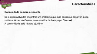 Características
Comunidade sempre crescente
Se o desenvolvedor encontrar um problema que não consegue resolver, pode
visitar o fórum do Quasar ou o servidor de bate papo Discord.
A comunidade está lá para ajudá-lo.
 