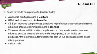 Quasar CLI
E desenvolvendo para produção (quasar build)
● Javascript minificado com o UglifyJS
● HTML reduzido com o html-minifier
● CSS em todos os componentes extraídos (e prefixados automaticamente) em
um único arquivo e minimizado com o cssnano
● Todos os ativos estáticos são compilados com hashes de versão para um
eficiente armazenamento em cache de longo prazo, e um índice de
produção.html é gerado automaticamente com URLs adequadas para esses
ativos gerados
● muitos mais...
 