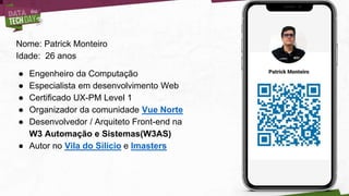 Nome: Patrick Monteiro
Idade: 26 anos
● Engenheiro da Computação
● Especialista em desenvolvimento Web
● Certificado UX-PM Level 1
● Organizador da comunidade Vue Norte
● Desenvolvedor / Arquiteto Front-end na
W3 Automação e Sistemas(W3AS)
● Autor no Vila do Silício e Imasters
 