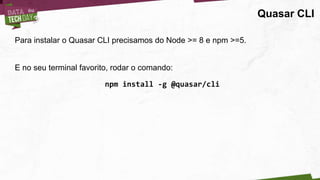 Quasar CLI
Para instalar o Quasar CLI precisamos do Node >= 8 e npm >=5.
E no seu terminal favorito, rodar o comando:
npm install -g @quasar/cli
 