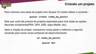 Criando um projeto
Para criarmos uma pasta de projeto com Quasar CLI basta utilizar o comando :
quasar create <nome_da_pasta>
Note que você não precisa de projetos separados para criar todas as opções
descritas inicialmente(PWA, SPA, SSR, Apps Mobile, etc).
Após a criação do projeto, acessamos nossa pasta e rodamos o seguinte
comando para iniciar nosso ambiente de desenvolvimento:
cd <nome_da_pasta>
quasar dev
 