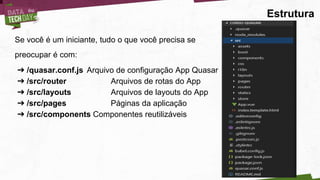 Estrutura
Se você é um iniciante, tudo o que você precisa se
preocupar é com:
➔ /quasar.conf.js Arquivo de configuração App Quasar
➔ /src/router Arquivos de rotas do App
➔ /src/layouts Arquivos de layouts do App
➔ /src/pages Páginas da aplicação
➔ /src/components Componentes reutilizáveis
 
