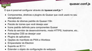quasar.conf.js
O que é possível configurar através do /quasar.conf.js ?
● Componentes, diretivas e plugins do Quasar que você usará no seu
site/aplicativo
● Pacotes de idiomas padrão do Quasar I18n
● Pacote de ícones que você deseja usar
● Ícone padrão definido para componentes Quasar
● Porta do servidor de desenvolvimento, modo HTTPS, hostname, etc..
● Animações CSS se desejar usar
● Plugins de aplicativos
● Opções do manifesto do PWA e Workbox
● Empacotador do Electron
● Suporte ao IE11+
● Estender o objeto de configuração do webpack
 