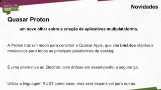 Novidades
Quasar Proton
um novo olhar sobre a criação de aplicativos multiplataforma.
A Proton traz um modo para construir o Quasar Apps, que cria binários rápidos e
minúsculos para todas as principais plataformas de desktop.
É uma alternativa ao Electron, com ênfase em desempenho e segurança.
Utiliza a linguagem RUST como base, mas será expansível para outras.
 