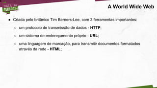 ● Criada pelo britânico Tim Berners-Lee, com 3 ferramentas importantes:
○ um protocolo de transmissão de dados - HTTP;
○ um sistema de endereçamento próprio - URL;
○ uma linguagem de marcação, para transmitir documentos formatados
através da rede - HTML;
A World Wide Web
 