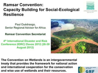 Ramsar Convention:
 Capacity Building for Social-Ecological
 Resilience

          Paul Ouédraogo,
  Senior Regional Advisor for Africa

  Ramsar Convention Secretariat

 4th International Disaster and Risk
Conference (IDRC) Davos 2012 (26-30
            August 2012)



The Convention on Wetlands is an intergovernmental
treaty that provides the framework for national action
and international cooperation for the conservation
and wise use of wetlands and their resources.
 