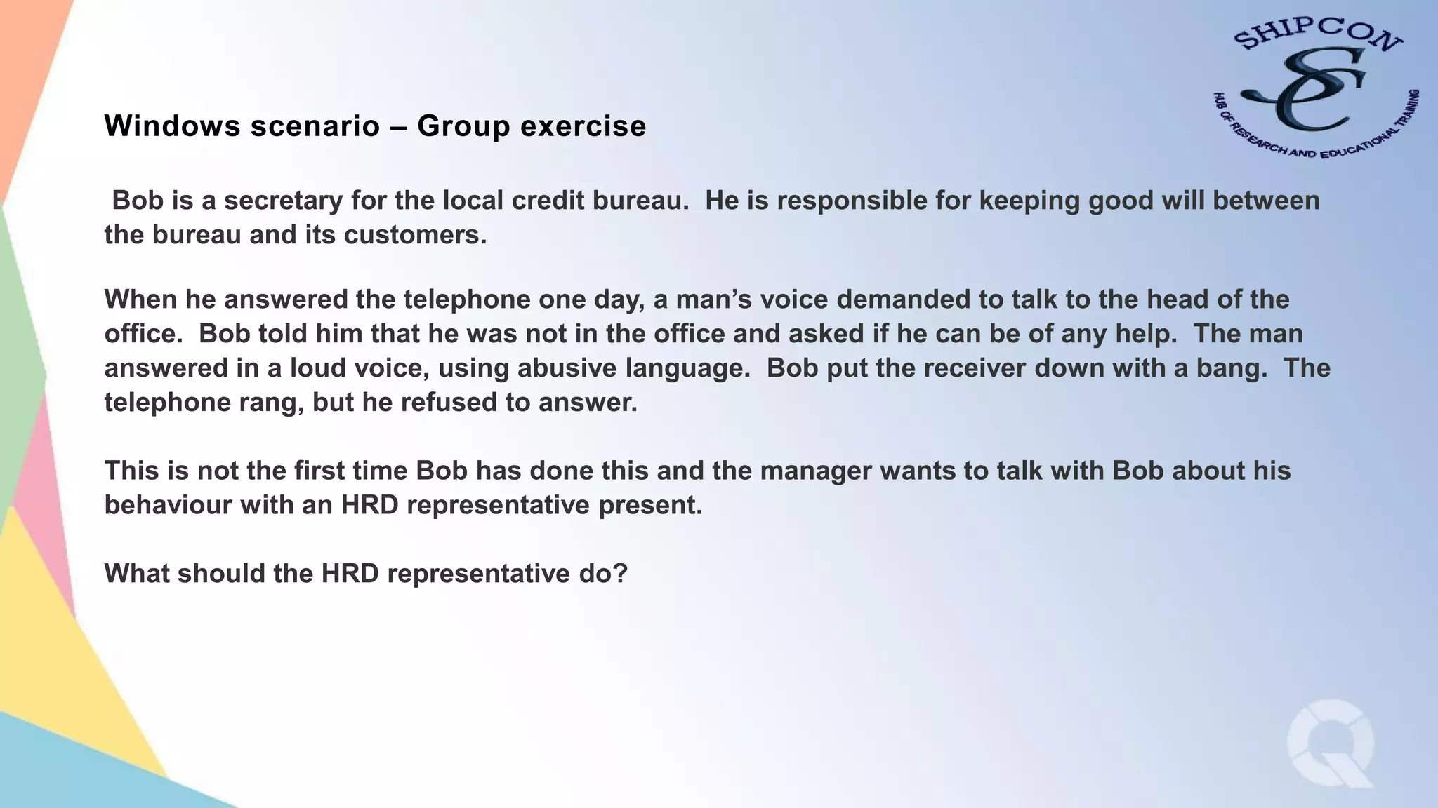 Text hereWindows scenario – Group exercise
Bob is a secretary for the local credit bureau. He is responsible for keeping good will between
the bureau and its customers.
When he answered the telephone one day, a man’s voice demanded to talk to the head of the
office. Bob told him that he was not in the office and asked if he can be of any help. The man
answered in a loud voice, using abusive language. Bob put the receiver down with a bang. The
telephone rang, but he refused to answer.
This is not the first time Bob has done this and the manager wants to talk with Bob about his
behaviour with an HRD representative present.
What should the HRD representative do?
 