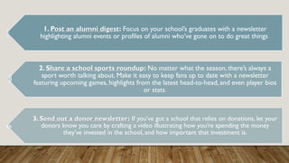 1. Post an alumni digest: Focus on your school’s graduates with a newsletter
highlighting alumni events or profiles of alumni who’ve gone on to do great things
2. Share a school sports roundup: No matter what the season, there’s always a
sport worth talking about. Make it easy to keep fans up to date with a newsletter
featuring upcoming games, highlights from the latest head-to-head, and even player bios
or stats.
3. Send out a donor newsletter: If you’ve got a school that relies on donations, let your
donors know you care by crafting a video illustrating how you’re spending the money
they’ve invested in the school, and how important that investment is.
 
