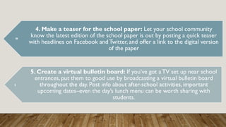 4. Make a teaser for the school paper: Let your school community
know the latest edition of the school paper is out by posting a quick teaser
with headlines on Facebook andTwitter, and offer a link to the digital version
of the paper
5. Create a virtual bulletin board: If you’ve got aTV set up near school
entrances, put them to good use by broadcasting a virtual bulletin board
throughout the day. Post info about after-school activities, important
upcoming dates–even the day’s lunch menu can be worth sharing with
students.
 