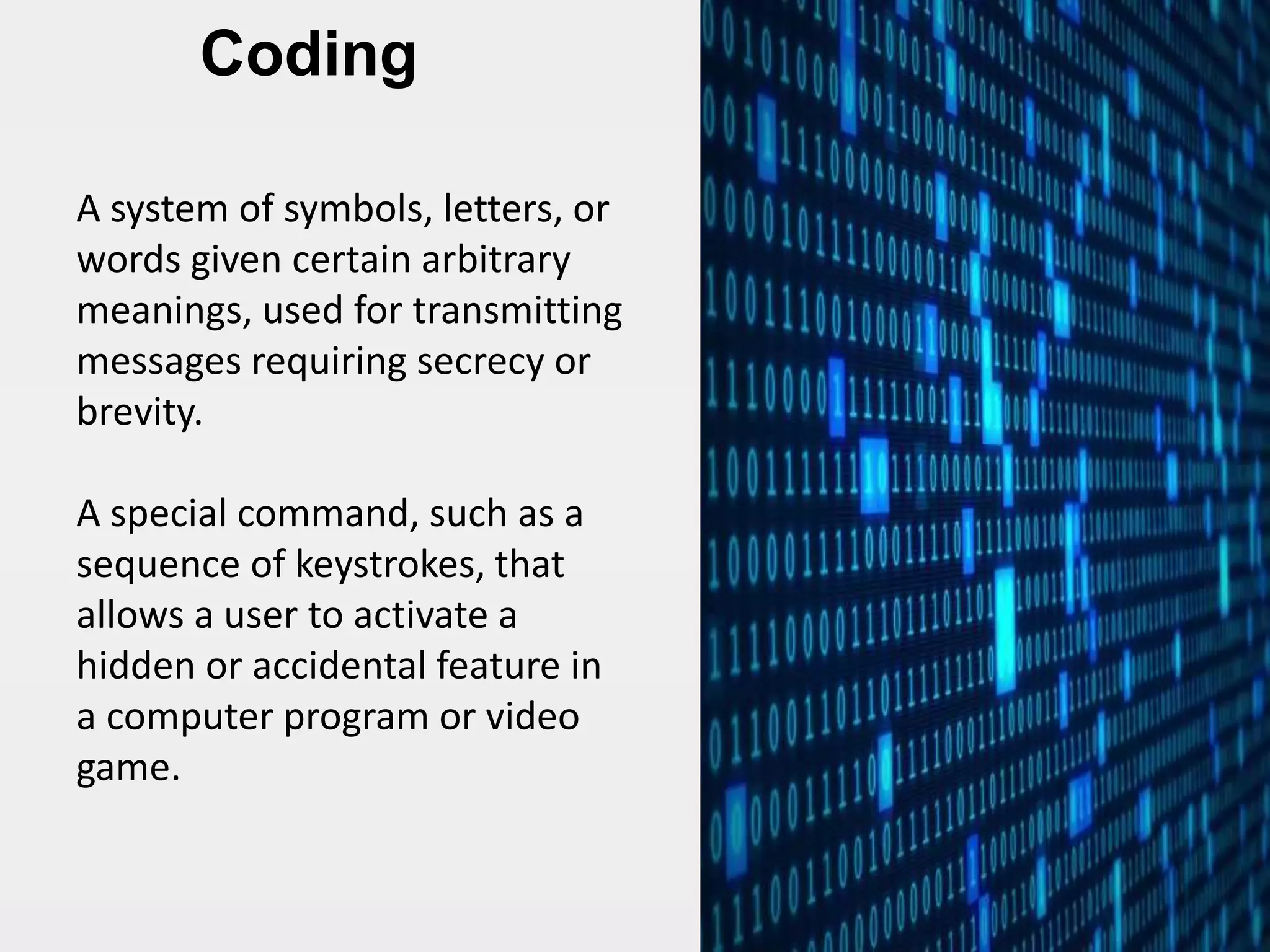 Coding
A system of symbols, letters, or
words given certain arbitrary
meanings, used for transmitting
messages requiring secrecy or
brevity.
A special command, such as a
sequence of keystrokes, that
allows a user to activate a
hidden or accidental feature in
a computer program or video
game.
 