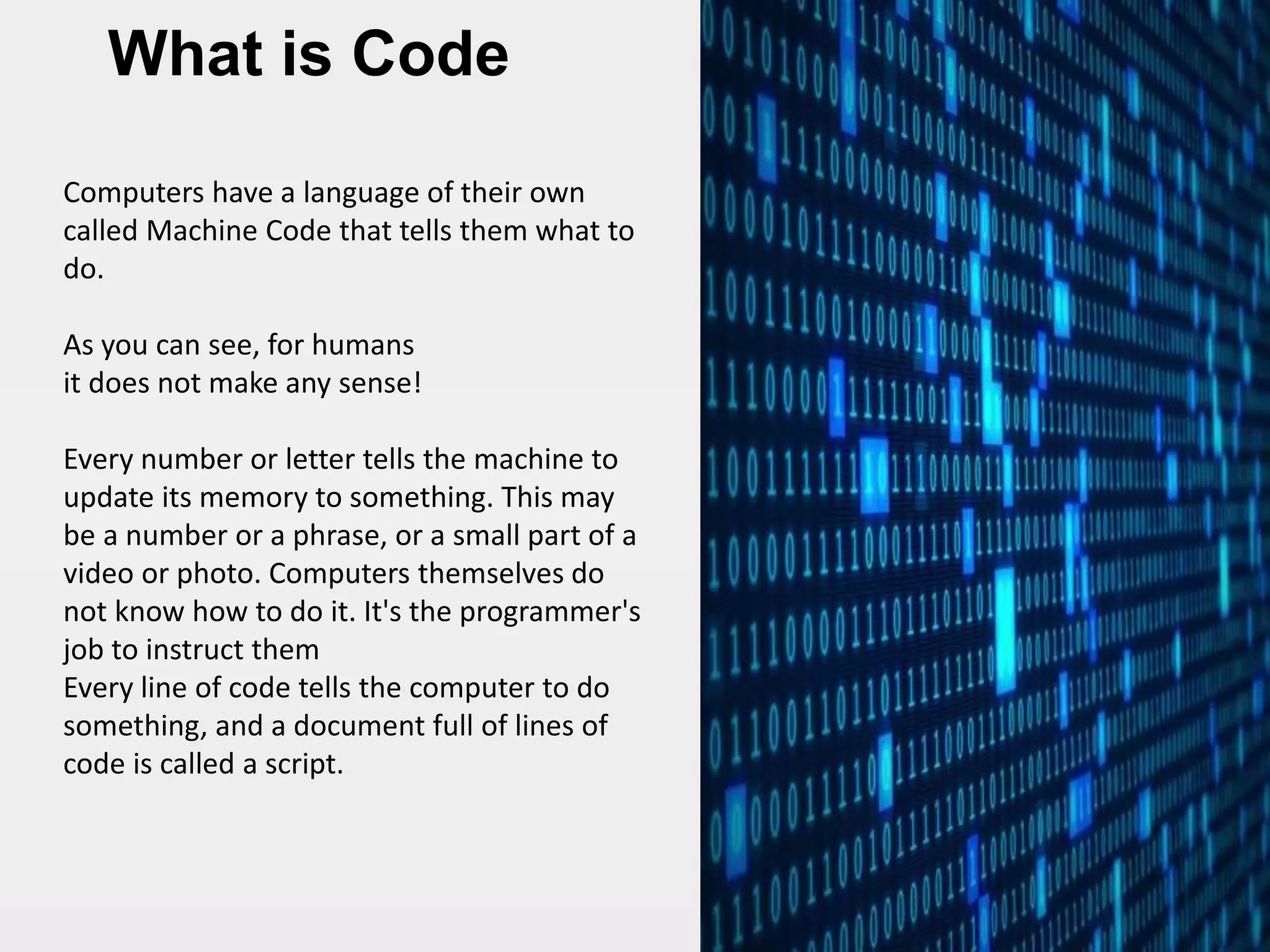 What is Code
Computers have a language of their own
called Machine Code that tells them what to
do.
As you can see, for humans
it does not make any sense!
Every number or letter tells the machine to
update its memory to something. This may
be a number or a phrase, or a small part of a
video or photo. Computers themselves do
not know how to do it. It's the programmer's
job to instruct them
Every line of code tells the computer to do
something, and a document full of lines of
code is called a script.
 