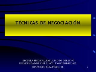 TÉCNICAS DE NEGOCIACIÓN ESCUELA SINDICAL, FACULTAD DE DERECHO UNIVERSIDAD DE CHILE. 10 Y 15 NOVIEMBRE 2005. FRANCISCO RUIZ PINCETTI.  