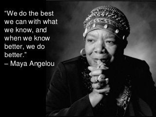 “We do the best
we can with what
we know, and
when we know
better, we do
better.”
– Maya Angelou
 