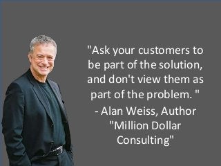 "Ask your customers to
be part of the solution,
and don't view them as
part of the problem. "
- Alan Weiss, Author
"Million Dollar
Consulting"
 