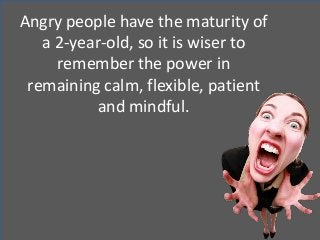 Angry people have the maturity of
a 2-year-old, so it is wiser to
remember the power in
remaining calm, flexible, patient
and mindful.
 