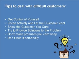 • Get Control of Yourself
• Listen Actively and Let the Customer Vent
• Show the Customer You Care
• Try to Provide Solutions to the Problem
• Don't make promises you can't keep
• Don’t take it personally
Tips to deal with difficult customers:
 