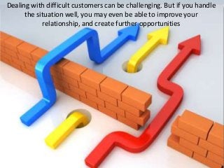 Dealing with difficult customers can be challenging. But if you handle
the situation well, you may even be able to improve your
relationship, and create further opportunities
 