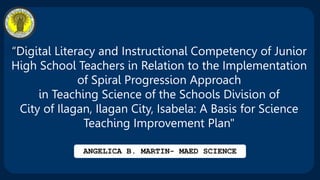 “Digital Literacy and Instructional Competency of Junior
High School Teachers in Relation to the Implementation
of Spiral Progression Approach
in Teaching Science of the Schools Division of
City of Ilagan, Ilagan City, Isabela: A Basis for Science
Teaching Improvement Plan"
ANGELICA B. MARTIN- MAED SCIENCE
 