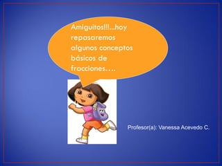Amiguitos!!!...hoy
repasaremos
algunos conceptos
básicos de
fracciones….




                Profesor(a): Vanessa Acevedo C.
 