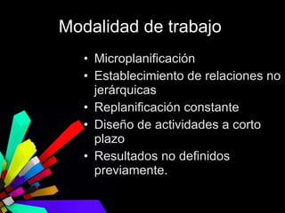 Modalidad de trabajo  Microplanificación Establecimiento de relaciones no jerárquicas Replanificación constante Diseño de actividades a corto plazo  Resultados no definidos previamente. 