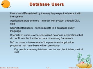 Database Users
Users are differentiated by the way they expect to interact with
the system
Application programmers – interact with system through DML
calls
Sophisticated users – form requests in a database query
language
Specialized users – write specialized database applications that
do not fit into the traditional data processing framework
Naï ve users – invoke one of the permanent application
programs that have been written previously
E.g. people accessing database over the web, bank tellers, clerical
staff

Database System Concepts

1.16

©Silberschatz, Korth and Sudarshan

 