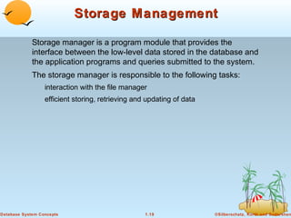 Storage Management
Storage manager is a program module that provides the
interface between the low-level data stored in the database and
the application programs and queries submitted to the system.
The storage manager is responsible to the following tasks:
interaction with the file manager
efficient storing, retrieving and updating of data

Database System Concepts

1.19

©Silberschatz, Korth and Sudarshan

 