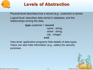 Levels of Abstraction
Physical level describes how a record (e.g., customer) is stored.
Logical level: describes data stored in database, and the
relationships among the data.
type customer = record
name : string;
street : string;
city : integer;
end;
View level: application programs hide details of data types.
Views can also hide information (e.g., salary) for security
purposes.

Database System Concepts

1.5

©Silberschatz, Korth and Sudarshan

 