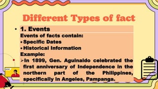 • 1. Events
Events of facts contain:
 Specific Dates
 Historical Information
Example:
In 1899, Gen. Aguinaldo celebrated the
first anniversary of Independence in the
northern part of the Philippines,
specifically in Angeles, Pampanga.
 