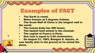 • The Earth is round.
• Water freezes at 0 degrees Celsius.
• The Great Wall of China is the longest wall in
the world.
• The human body has 206 bones.
• The fastest land animal is the cheetah.
• The capital of France is Paris.
• One inch is equal to 2.54 centimeters.
• On August 21, 1983, Benigno S. Aquino, Jr.
was fatally shot to the ground as he exited the
plane.
 