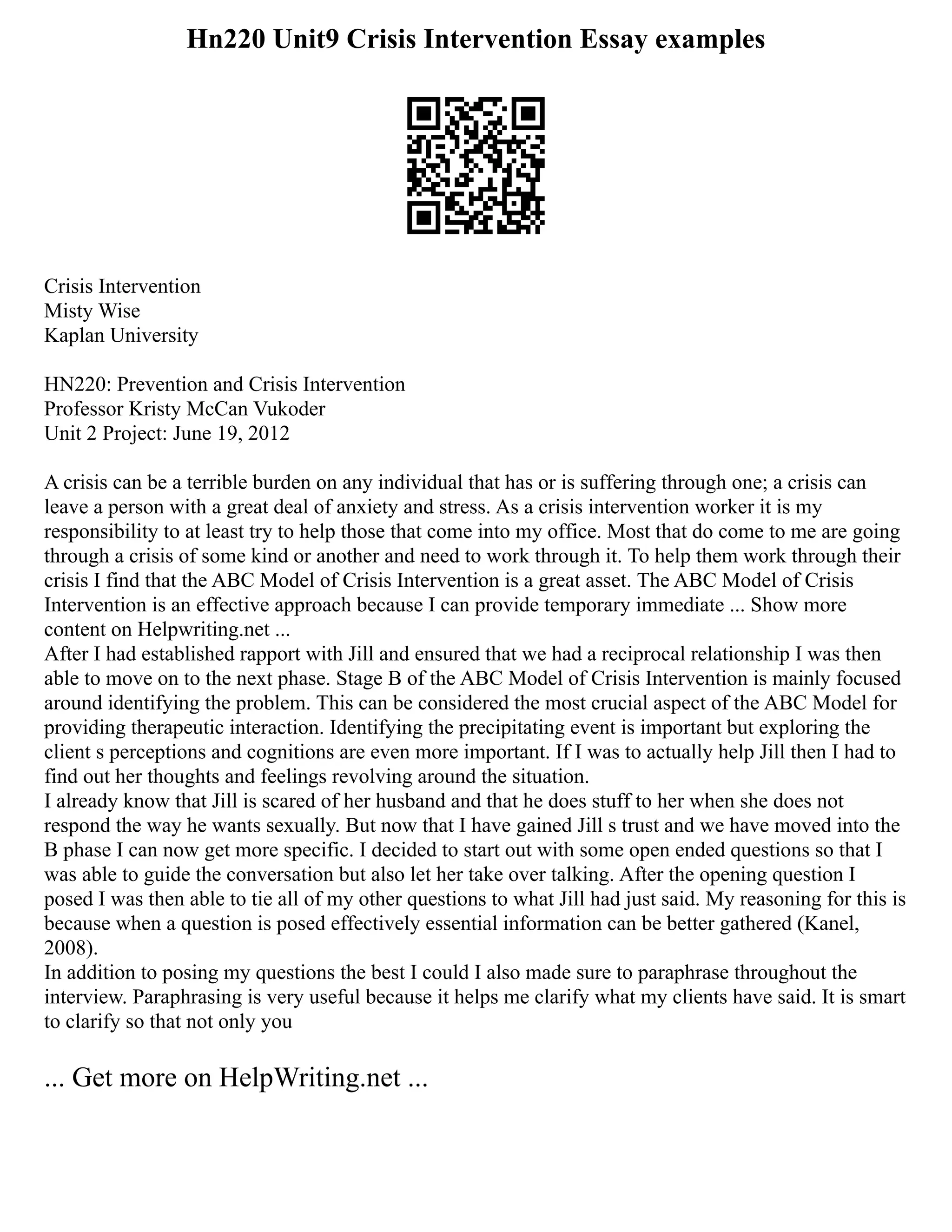 Hn220 Unit9 Crisis Intervention Essay examples
Crisis Intervention
Misty Wise
Kaplan University
HN220: Prevention and Crisis Intervention
Professor Kristy McCan Vukoder
Unit 2 Project: June 19, 2012
A crisis can be a terrible burden on any individual that has or is suffering through one; a crisis can
leave a person with a great deal of anxiety and stress. As a crisis intervention worker it is my
responsibility to at least try to help those that come into my office. Most that do come to me are going
through a crisis of some kind or another and need to work through it. To help them work through their
crisis I find that the ABC Model of Crisis Intervention is a great asset. The ABC Model of Crisis
Intervention is an effective approach because I can provide temporary immediate ... Show more
content on Helpwriting.net ...
After I had established rapport with Jill and ensured that we had a reciprocal relationship I was then
able to move on to the next phase. Stage B of the ABC Model of Crisis Intervention is mainly focused
around identifying the problem. This can be considered the most crucial aspect of the ABC Model for
providing therapeutic interaction. Identifying the precipitating event is important but exploring the
client s perceptions and cognitions are even more important. If I was to actually help Jill then I had to
find out her thoughts and feelings revolving around the situation.
I already know that Jill is scared of her husband and that he does stuff to her when she does not
respond the way he wants sexually. But now that I have gained Jill s trust and we have moved into the
B phase I can now get more specific. I decided to start out with some open ended questions so that I
was able to guide the conversation but also let her take over talking. After the opening question I
posed I was then able to tie all of my other questions to what Jill had just said. My reasoning for this is
because when a question is posed effectively essential information can be better gathered (Kanel,
2008).
In addition to posing my questions the best I could I also made sure to paraphrase throughout the
interview. Paraphrasing is very useful because it helps me clarify what my clients have said. It is smart
to clarify so that not only you
... Get more on HelpWriting.net ...
 